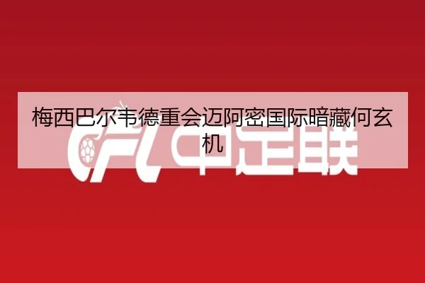 梅西巴尔韦德重会迈阿密国际暗藏何玄机